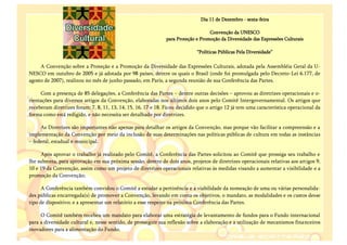 Dia 11 de Dezembro - sexta-feira

                                                                                   Convenção da UNESCO
                                                               para Proteção e Promoção da Diversidade das Expressões Culturais

                                                                             “Políticas Públicas Pela Diversidade”

     A Convenção sobre a Proteção e a Promoção da Diversidade das Expressões Culturais, adotada pela Assembléia Geral da U-
NESCO em outubro de 2005 e já adotada por 98 países, dentre os quais o Brasil (onde foi promulgada pelo Decreto-Lei 6.177, de
agosto de 2007), realizou no mês de junho passado, em Paris, a segunda reunião de sua Conferência das Partes.

     Com a presença de 85 delegações, a Conferência das Partes – dentre outras decisões – aprovou as diretrizes operacionais e o-
rientações para diversos artigos da Convenção, elaboradas nos últimos dois anos pelo Comitê Intergovernamental. Os artigos que
receberam diretrizes foram: 7, 8, 11, 13, 14, 15, 16, 17 e 18. Ficou decidido que o artigo 12 já tem uma característica operacional da
forma como está redigido, e não necessita ser detalhado por diretrizes.

     As Diretrizes são importantes não apenas para detalhar os artigos da Convenção, mas porque vão facilitar a compreensão e a
implementação da Convenção por meio da inclusão de suas determinações nas políticas públicas de cultura em todas as instâncias
– federal, estadual e municipal.

     Após aprovar o trabalho já realizado pelo Comitê, a Conferência das Partes solicitou ao Comitê que prossiga seu trabalho e
lhe submeta, para aprovação em sua próxima sessão, dentro de dois anos, projetos de diretrizes operacionais relativas aos artigos 9,
10 e 19 da Convenção, assim como um projeto de diretrizes operacionais relativas às medidas visando a aumentar a visibilidade e a
promoção da Convenção;

      A Conferência também convidou o Comitê a estudar a pertinência e a viabilidade da nomeação de uma ou várias personalida-
des públicas encarregada(s) de promover a Convenção, levando em conta os objetivos, o mandato, as modalidades e os custos desse
tipo de dispositivo; e a apresentar um relatório a esse respeito na próxima Conferência das Partes.

     O Comitê também recebeu um mandato para elaborar uma estratégia de levantamento de fundos para o Fundo internacional
para a diversidade cultural e, nesse sentido, de prosseguir sua reflexão sobre a elaboração e a utilização de mecanismos financeiros
inovadores para a alimentação do Fundo.
 