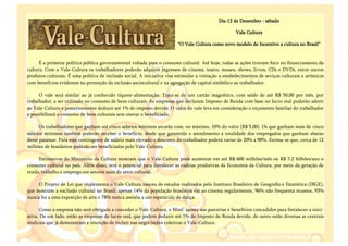 Dia 12 de Dezembro - sábado

                                                                                                       Vale Cultura

                                                                          “O Vale Cultura como novo modelo de Incentivo a cultura no Brasil”


      É a primeira política pública governamental voltada para o consumo cultural. Até hoje, todas as ações tiveram foco no financiamento da
cultura. Com o Vale-Cultura os trabalhadores poderão adquirir ingressos de cinema, teatro, museu, shows, livros, CDs e DVDs, entre outros
produtos culturais. É uma política de inclusão social. A iniciativa visa estimular a visitação a estabelecimentos de seviços culturais e artísticos
com benefícios evidentes na promoção da inclusão sociocultural e na agregação de capital simbólico ao trabalhador.

      O vale será similar ao já conhecido tíquete-alimentação. Trata-se de um cartão magnético, com saldo de até R$ 50,00 por mês, por
trabalhador, a ser utilizado no consumo de bens culturais. As empresas que declaram Imposto de Renda com base no lucro real poderão aderir
ao Vale-Cultura e posteriormente deduzir até 1% do imposto devido. O valor do vale leva em consideração o orçamento familiar do trabalhador
e possibilitará o consumo de bens culturais sem onerar o beneficiado.

      Os trabalhadores que ganham até cinco salários mínimos arcarão com, no máximo, 10% do valor (R$ 5,00). Os que ganham mais de cinco
salários mínimos também poderão receber o benefício, desde que garantido o atendimento à totalidade dos empregados que ganham abaixo
desse patamar. Para esse contingente de salário mais elevado o desconto do trabalhador poderá variar de 20% a 90%. Estima-se que, cerca de 12
milhões de brasileiros poderão ser beneficiados pelo Vale-Cultura.

     Estimativas do Ministério da Cultura mostram que o Vale-Cultura pode aumentar em até R$ 600 milhões/mês ou R$ 7,2 bilhões/ano o
consumo cultural no país. Além disso, terá o potencial para fortalecer as cadeias produtivas da Economia da Cultura, por meio da geração de
renda, trabalho e emprego em setores mais do setor cultural.

     O Projeto de Lei que implementa o Vale-Cultura nasceu de estudos realizados pelo Instituto Brasileiro de Geografia e Estatística (IBGE),
que mostram a exclusão cultural no Brasil: apenas 14% da população brasileira vai ao cinema regularmente, 96% não frequenta museus, 93%
nunca foi a uma exposição de arte e 78% nunca assistiu a um espetáculo de dança.

      Como a empresa não será obrigada a conceder o Vale-Cultura, o MinC aposta nas parcerias e benefícios concedidos para fortalecer a inici-
ativa. De um lado, estão as empresas de lucro real, que podem deduzir até 1% do Imposto de Renda devido, de outro estão diversas as centrais
sindicais que já demonstram a intenção de incluir nas negociações coletivas o Vale-Cultura.
 