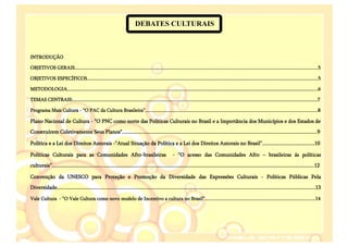 DEBATES CULTURAIS



INTRODUÇÃO

OBJETIVOS GERAIS....................................................................................................................................................................................................5

OBJETIVOS ESPECÍFICOS..........................................................................................................................................................................................5

METODOLOGIA..........................................................................................................................................................................................................6

TEMAS CENTRAIS:.....................................................................................................................................................................................................7

Programa Mais Cultura - “O PAC da Cultura Brasileira”...........................................................................................................................................8

Plano Nacional de Cultura - "O PNC como norte das Políticas Culturais no Brasil e a Importância dos Municípios e dos Estados de
Construírem Coletivamente Seus Planos".................................................................................................................................................9

Política e a Lei dos Direitos Autorais -"Atual Situação da Política e a Lei dos Direitos Autorais no Brasil".......................................10

Políticas Culturais para as Comunidades Afro-brasileiras                                                - “O acesso das Comunidades Afro – brasileiras ás políticas
culturais”...................................................................................................................................................................................................12

Convenção da UNESCO para Proteção e Promoção da Diversidade das Expressões Culturais - Políticas Públicas Pela
Diversidade................................................................................................................................................................................................13

Vale Cultura - “O Vale Cultura como novo modelo de Incentivo a cultura no Brasil”.........................................................................................14
 