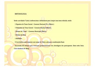 METODOLOGIA



Serão convidados 7 (sete) conferencistas e debatedores para compor uma mesa redonda, sendo:

 1 Expositor do Tema Central - Contexto Nacional (1h e 20min.);

 1 Debatedor do Tema Central – Contexto Estadual (40min);

 1 Relator de “Cases” – Contexto Municipal (20min);

 1 Relator da Mesa

 1 Mediador

 2 Convidados a participarem com tempo de 10min cada para considerações finais

 Decorrerão 60 minutos para eventuais questionamentos e/ou abordagens dos participantes. Estes terão 3min.
Com tolerância de 30seg.
 