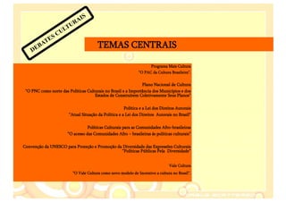 S
                          AI
                       TUR
                   C UL
             E S
        B AT                             TEMAS CENTRAIS
    DE

                                                                      Programa Mais Cultura
                                                                “O PAC da Cultura Brasileira”.


                                                               Plano Nacional de Cultura
 "O PNC como norte das Políticas Culturais no Brasil e a Importância dos Municípios e dos
                                     Estados de Construírem Coletivamente Seus Planos"

                                                       Política e a Lei dos Direitos Autorais
                        "Atual Situação da Política e a Lei dos Direitos Autorais no Brasil"

                                  Políticas Culturais para as Comunidades Afro-brasileiras
                       “O acesso das Comunidades Afro – brasileiras ás políticas culturais”

Convenção da UNESCO para Proteção e Promoção da Diversidade das Expressões Culturais
                                               “Políticas Públicas Pela Diversidade”


                                                                                 Vale Cultura
                           “O Vale Cultura como novo modelo de Incentivo a cultura no Brasil”.
 