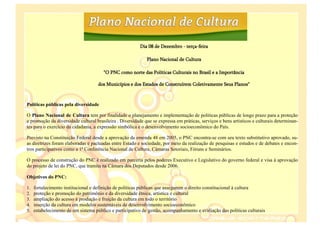 Dia 08 de Dezembro - terça-feira

                                                             Plano Nacional de Cultura

                                       "O PNC como norte das Políticas Culturais no Brasil e a Importância

                                     dos Municípios e dos Estados de Construírem Coletivamente Seus Planos"



Políticas públicas pela diversidade

O Plano Nacional de Cultura tem por finalidade o planejamento e implementação de políticas públicas de longo prazo para a proteção
e promoção da diversidade cultural brasileira . Diversidade que se expressa em práticas, serviços e bens artísticos e culturais determinan-
tes para o exercício da cidadania, a expressão simbólica e o desenvolvimento socioeconômico do País.

Previsto na Constituição Federal desde a aprovação da emenda 48 em 2005, o PNC encontra-se com seu texto substitutivo aprovado, su-
as diretrizes foram elaboradas e pactuadas entre Estado e sociedade, por meio da realização de pesquisas e estudos e de debates e encon-
tros participativos como a 1ª Conferência Nacional de Cultura, Câmaras Setoriais, Fóruns e Seminários.

O processo de construção do PNC é realizado em parceria pelos poderes Executivo e Legislativo do governo federal e visa à aprovação
do projeto de lei do PNC, que tramita na Câmara dos Deputados desde 2006.

Objetivos do PNC:

1.   fortalecimento institucional e definição de políticas públicas que assegurem o direito constitucional à cultura
2.   proteção e promoção do patrimônio e da diversidade étnica, artística e cultural
3.   ampliação do acesso à produção e fruição da cultura em todo o território
4.   inserção da cultura em modelos sustentáveis de desenvolvimento socioeconômico
5.   estabelecimento de um sistema público e participativo de gestão, acompanhamento e avaliação das políticas culturais
 