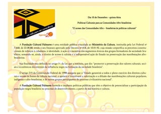 Dia 10 de Dezembro - quinta-feira

                                                                Políticas Culturais para as Comunidades Afro-brasileiras

                                                          “O acesso das Comunidades Afro – brasileiras ás políticas culturais”




      A Fundação Cultural Palmares é uma entidade pública vinculada ao Ministério da Cultura, instituída pela Lei Federal nº
7.668, de 22.08.88, tendo o seu Estatuto aprovado pelo Decreto nº 418, de 10.01.92, cuja missão corporifica os preceitos constitu-
cionais de reforços à cidadania, à identidade, à ação e à memória dos segmentos étnicos dos grupos formadores da sociedade bra-
sileira, somando-se, ainda, o direito de acesso á cultura e a indispensável ação do Estado na preservação das manifestações afro-
brasileiras.

      Sua finalidade esta definida no artigo 1º, da Lei que a instituiu, que diz: "promover a preservação dos valores culturais, soci-
ais e econômicos decorrentes da influência negra na formação da sociedade brasileira".

      O artigo 215 da Constituição Federal de 1998 assegura que o "Estado garantirá a todos o pleno execício dos direitos cultu-
rais e acesso às fontes da cultura nacional, e apoiará e incentivará a valorização e a difusão das manifestações culturais populares,
indígenas e afro-brasileiras, e de outros grupos participantes do processo civilizatório nacional".

    A Fundação Cultural Palmares formula e implanta políticas públicas que têm o objetivo de potencializar a participação da
população negra brasileira no processo de desenvolvimento, a partir de sua história e cultura.
 