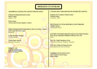 DEBATES CULTURAIS

ASSEMBLEIA LEGISLATIVA DO ESTADO DE GOIÁS           CÂMARA DOS VEREADOS DO MUNICÍPIO DE GOIÂNIA

Gabinete da Deputada Isaura Lemos                   Gabinete da Vereadora Tatiana Lemos
Isaura Lemos                                        Tatiana Lemos
Deputa - PDT                                        Vereadora - PDT

Pedro Santos
Assessor para assuntos ligados a cultura
                                                    PONTÃO DE CULTURA REPÚBLICA DO CERRADO
                                                    Virgílio Alencar
                                                    Coordenador Geral
FÓRUM PERMANENTE REGIONAL DE CULTURA - GOIÁS
Luiz Sergio de Castro Lopes
Presidente
                                                    CENTRO UNIVERSITARIO DE GOIÁS UNI-ANHANGUERA
Carlos Henrique do Rego                             Prof. Joveny Sebastião Cândido de Oliveira J.M., J.D
Vice-Presidente                                     Reitor

Charles Dias Alencar                                Prof. Ms. Valdir Mendonça Alves
Secretário Executivo                                Pró-Reitor de Ensino, Pesquisa e Extensão

                                                    Profª Msc. Fátima de Paula Ferreira
                                                    Coordenadora do Curso de Direito
SEBRAE - GO
Unidade Multisetorial
Décio Tavares Coutinho
Gestor de Cultura
                                                    COORDENAÇÃO EXECUTIVA
                                                    Luiz Sergio de Castro Lopes
                                                    Pedro Santos
 