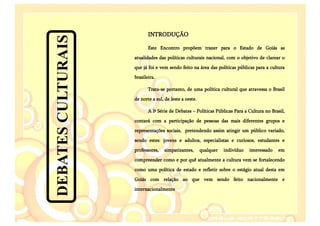 INTRODUÇÃO




DEBATES CULTURAIS
                           Este Encontro propõem trazer para o Estado de Goiás as
                    atualidades das políticas culturais nacional, com o objetivo de clarear o
                    que já foi e vem sendo feito na área das políticas públicas para a cultura
                    brasileira.

                           Trata-se portanto, de uma política cultural que atravessa o Brasil
                    de norte a sul, de leste a oeste.

                           A Iª Série de Debates – Políticas Públicas Para a Cultura no Brasil,
                    contará com a participação de pessoas das mais diferentes grupos e
                    representações sociais, pretendendo assim atingir um público variado,
                    sendo estes: jovens e adultos, especialistas e curiosos, estudantes e
                    professores,   simpatizantes,       qualquer   indivíduo   interessado   em
                    compreender como e por quê atualmente a cultura vem se fortalecendo
                    como uma política de estado e refletir sobre o estágio atual desta em
                    Goiás com relação ao que vem sendo feito nacionalmente e
                    internacionalmente
 