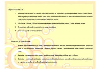 OBJETIVOS GERAIS

       1.   Promover um encontro de Gestores Públicos e membros da Sociedade Civil interessados em discutir e fazer cultura,
            sobre o papel que a mesma se associa como novo mecanismo de aumento do Índice de Desenvolvimento Humano
            (IDH) e fator importante na diminuição das Diferenças Sociais;

       2.   Divulgar as Políticas Culturais para maior alcance a todos os municípios goianos e todas as classes sociais;

       3.   Produzir um caderno de resumo sobre os temas abordados;

       4.   Criar uma agenda positiva do Debate.




   OBJETIVOS ESPECÍFICOS

       1.   Mostrar caminhos na resolução sobre a demandada reconhecida, mas não demonstrada pelos municípios goianos, as
            lutas da sociedade civil, necessidades e anseios, expondo o acesso a ponte existente entre Governo e Sociedade
            Civil;

       2.   Estimular o pensamento crítico sobre o verdadeiro papel das políticas públicas para a cultura;

       3.   Estimular a participação política dos seminaristas na definição de rumos que estão sendo assumidos pela nação e que
            se expressa na escolha de um Brasil, país de primeiro mundo.
 