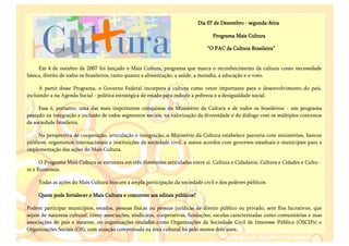 Dia 07 de Dezembro - segunda-feira

                                                                                   Programa Mais Cultura

                                                                                “O PAC da Cultura Brasileira”


     Em 4 de outubro de 2007 foi lançado o Mais Cultura, programa que marca o reconhecimento da cultura como necessidade
básica, direito de todos os brasileiros, tanto quanto a alimentação, a saúde, a moradia, a educação e o voto.

     A partir desse Programa, o Governo Federal incorpora a cultura como vetor importante para o desenvolvimento do país,
incluindo-a na Agenda Social - política estratégica de estado para reduzir a pobreza e a desigualdade social.

     Essa é, portanto, uma das mais importantes conquistas do Ministério da Cultura e de todos os brasileiros - um programa
pautado na integração e inclusão de todos segmentos sociais, na valorização da diversidade e do diálogo com os múltiplos contextos
da sociedade brasileira.

     Na perspectiva de cooperação, articulação e integração, o Ministério da Cultura estabelece parceria com ministérios, bancos
públicos, organismos internacionais e instituições da sociedade civil, e assina acordos com governos estaduais e municipais para a
implementação das ações do Mais Cultura.

      O Programa Mais Cultura se estrutura em três dimensões articuladas entre si: Cultura e Cidadania, Cultura e Cidades e Cultu-
ra e Economia.

     Todas as ações do Mais Cultura buscam a ampla participação da sociedade civil e dos poderes públicos.

     Quem pode fortalecer o Mais Cultura e concorrer aos editais públicos?

Podem participar municípios, estados, pessoas físicas ou pessoas jurídicas de direito público ou privado, sem fins lucrativos, que
sejam de natureza cultural, como associações, sindicatos, cooperativas, fundações, escolas caracterizadas como comunitárias e suas
associações de pais e mestres, ou organizações tituladas como Organizações da Sociedade Civil de Interesse Público (OSCIPs) e
Organizações Sociais (OS), com atuação comprovada na área cultural há pelo menos dois anos.
 