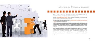 Sistema de Controle Interno 
23 
Pode-se conceituar sistema como um conjunto composto por partes individuais, que têm uma 
missão em comum, em que cada parte é peça fundamental para o todo. 
Portanto, Sistema de Controle Interno - SCI é o somatório das atividades de controle exercidas 
por cada unidade no dia-a-dia em toda a organização. 
Em um conceito mais amplo, de acordo com a American Institute of Certified Public Accountants 
– AICPA, o SCI deve ser entendido como: 
Plano da organização, conjunto de métodos e medidas coordenadas adotadas pela organização para 
salvaguardar seus ativos, verificar a adequação e confiabilidade de seus dados contábeis, promover 
a eficiência operacional e estimular o respeito e obediência às políticas administrativas fixadas 
pela gestão. 
Neste contexto, o Sistema de Controle Interno na Administração Pública é um conjunto de 
unidades técnicas orientadas para promover a eficiência e a eficácia nas operações e verificar 
o cumprimento das políticas estabelecidas em lei, sendo dirigido e coordenado por uma 
Unidade Central de Controle Interno criada na estrutura de cada órgão no âmbito de cada um 
dos Poderes Legislativo, Executivo e Judiciário, conforme previsto no art. 74 da Constituição da 
República. 
 