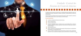 Unidade Central do 
Sistema de Controle Interno 
A Unidade Central do Sistema de Controle Interno é a unidade administrativa legalmente criada como 
responsável pela direção, coordenação dos trabalhos, orientação e acompanhamento do Sistema de 
Controle Interno. 
O foco de atuação da Unidade Central de Controle Interno deve ter caráter orientador e preventivo, 
auxiliar a gestão e atender a todos os níveis hierárquicos da Administração. 
Responsabilidades 
coordenar as atividades do Sistema de Controle Interno; 
apoiar o Controle Externo; 
assessorar a Administração; 
comprovar a legalidade e avaliar os resultados quanto à economicidade, eficácia e eficiência, 
da gestão orçamentária, financeira, operacional e patrimonial das unidades que compõem a 
estrutura do órgão; 
realizar auditorias internas; 
avaliar o cumprimento e a execução das metas previstas no Plano Plurianual, na Lei de Diretrizes 
Orçamentárias e na Lei Orçamentária Anual; 
avaliar as providências adotadas pelo gestor diante de danos causados ao erário, especificando, 
quando for o caso, as sindicâncias, inquéritos, processos administrativos ou tomadas de contas 
28 29 
 