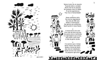 I                3
             Vamos tratar de um assunto
              Trazendo dele a verdade
              Muito mal faz às pessoas
             De qualquer sexo ou idade:
                O uso de agrotóxicos
              Traz risco à Humanidade!

                          II
                Nosso ambiente sofre
               De enorme degradação
                Faz mais de 500 anos
                Desde a Colonização:
             Das gentes aos ambientes,
             Quem perde é nossa Nação.

                          III
               A monocultura da cana
              Com mão-de-obra escrava
             Faz ponte entre o latifúndio
             E o agronegócio que arrasa.
                Isso ontem como hoje
               A vida da gente atrasa.

                          IV
              E aí parece que o tempo
              Muito mesmo não andou:
              Mudou a forma do dono,
              Mas não do trabalhador:
              Desde escravo até colono
               Ou pequeno agricultor.


abril/2011
 
