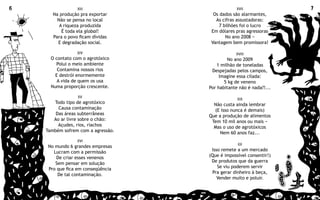 6                 XIII                           XVII               7
       Na produção pra exportar       Os dados são alarmantes,
         Não se pensa no local         As cifras assustadoras:
          A riqueza produzida            7 bilhões foi o lucro
           É toda ela global!        Em dólares pras agressoras
       Para o povo ficam dívidas            No ano 2008 −
         E degradação social.        Vantagem bem promissora!

                  XIV                           XVIII
      O contato com o agrotóxico             No ano 2009
        Polui o meio ambiente           1 milhão de toneladas
         Contamina nossos rios       Despejadas pelos campos,
        E destrói enormemente            Imagine essa cilada:
         A vida de quem os usa             5 kg de veneno
      Numa proporção crescente.     Por habitante não é nada?!...
                  XV
                                                 XIX
       Todo tipo de agrotóxico        Não custa ainda lembrar
         Causa contaminação           (E isso nunca é demais)
        Das áreas subterrâneas      Que a produção de alimentos
       Ao ar livre sobre o chão:     Tem 10 mil anos ou mais −
         Açudes, rios, riachos        Mas o uso de agrotóxicos
    Também sofrem com a agressão.       Nem 60 anos faz...
                  XVI
                                                 XX
     No mundo 6 grandes empresas
       Lucram com a permissão        Isso remete a um mercado
         De criar esses venenos     (Que é impossível consentir!)
        Sem pensar em solução        De produtos que da guerra
     Pro que fica em conseqüência       Se viu poderem servir
         De tal contaminação.         Pra gerar dinheiro à beça,
                                        Vender muito e poluir.
 