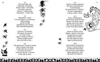 8                 XXI                            XXV               9
          São inseticidas, são        Insetos e plantas daninhas
        Fungicidas, herbicidas,        Não são o real problema:
      Tantos “cidas”, formicidas,          A intensificação
         Acaricidas, pois não.       Da monocultura é o dilema −
        Nemati’ e rodenticidas,         Por isso o agronegócio
       moluscidas − e assim vão!        É deste cordel o tema.

                  XXII                          XXVI
          Reguladores, ainda,           Muitos trabalhadores
    E os que inibem o crescimento.   Já morreram antes da hora
            1458 produtos             Porque contraíram câncer
            Ativos uns 400             Doença que muito aflora
       Ingredientes que formam        Pelo uso de agrotóxicos −
       Esse mercado estupendo!       O que muita gente ignora.

                 XXIII                          XXVII
        É preciso, no entanto,         Quem se intoxica sente
        Não deixar de observar       Náusea, vômito e mal-estar;
           O círculo vicioso            Os agrotóxicos causam
       Que se começa a formar:         Também dor articular −
       “Veneno-praga-veneno”           Em todo órgão do corpo
        Boa coisa não vai dar...        Algum sintoma ele dá.

                 XXIV                           XXVIII
    Pois desde que o mundo é mundo    Eles também contaminam
        Que os insetos nele estão     O solo e o lençol freático
        E quem derrota um inseto       As empresas fabricantes
          É o inseto seu irmão −     Têm um lucro muito prático.
      “Controle natural” se chama      Nessa exploração, você
           A esse tipo de ação.        Não pode ficar apático!
 