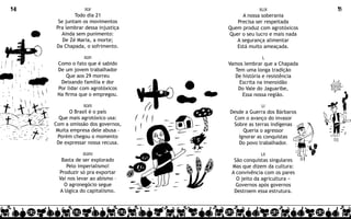 14               XLV                           XLIX               15
             Todo dia 21                 A nossa soberania
      Se juntam os movimentos         Precisa ser respeitada
     Pra lembrar dessa injustiça   Quem produz com agrotóxicos
       Ainda sem punimento:        Quer o seu lucro e mais nada
        De Zé Maria, a morte;         A segurança alimentar
     Da Chapada, o sofrimento.        Está muito ameaçada.

                 XLVI                           L
      Como o fato que é sabido     Vamos lembrar que a Chapada
      De um jovem trabalhador        Tem uma longa tradição
          Que aos 29 morreu          De história e resistência
       Deixando família e dor          Escrita na imensidão
      Por lidar com agrotóxicos       Do Vale do Jaguaribe,
      Na firma que o empregou.          Essa nossa região.

                XLVII                           LI
           O Brasil é o país       Desde a Guerra dos Bárbaros
       Que mais agrotóxico usa:     Com o avanço do invasor
     Com a omissão dos governos,    Sobre as terras indígenas
      Muita empresa dele abusa –        Queria o agressor
      Porém chegou o momento          Ignorar as conquistas
      De expressar nossa recusa.      Do povo trabalhador.

                XLVIII                          LII
       Basta de ser explorado        São conquistas singulares
         Pelo imperialismo!         Mas que dizem da cultura:
      Produzir só pra exportar      A convivência com os pares
      Vai nos levar ao abismo –       O jeito da agricultura −
        O agronegócio segue           Governos após governos
      A lógica do capitalismo.       Destroem essa estrutura.
 