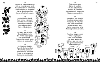 16                 LIII                           LVII             17
     Promete-se “desenvolvimento”         É necessário rever
      Fala-se em emprego e renda          O jeito de produzir
      Mas traz-se é mais sofrimento     E mudar radicalmente
      Faz que o povo se arrependa        A forma de consumir
         De ter acreditado nisso      Um mundo mais sustentável
       Como se fosse oferenda...        Nós devemos construir.

                   LIV                           LVIII
        Por isso vamos plantar          Não vamos usar veneno
        Sem veneno e produzir          No solo e nas plantações
       Alimentos mais saudáveis         Mas cuidar da natureza
         Prontos pra consumir           Sem fazer devastações
          Com a agroecologia            Hoje a natureza berra
          Sem a vida destruir.         Vamos preservar a terra
                                      Para as próximas gerações.
                   LV
        Porque é preciso saber                    LIX
         O que traz soberania:         Pressionar o agronegócio
        É o modelo agronegócio              Usar a legislação
         Ou a agroecologia?...           Fazer valer os direitos
      Essa questão, minha gente,          Da nossa população
         Muit@s de nós desafia!        Cobrar o que está escrito
                                        Dos governos como dito
                   LVI                     Pela Constituição.
           O futuro do planeta
        Depende da humanidade
          Precisamos construir
        Vida com mais qualidade
         Tratar os seres da terra
        Com menos brutalidade.
 