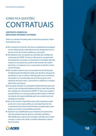 COMO FICA QUESTÕES
CONTRATUAIS
CONTRATO COMERCIAL
MERCADOS INTERNO E EXTERNO
Sobre os contratos firmados pelos empresários goianos, impor-
tante destacar que:
 Até o presente momento não houve a publicação de qualquer
norma relativizando o adimplemento de obrigações assumi-
das por meio de contratos públicos ou privados;
 Nas hipóteses das consequências advindas das medidas de
contenção do COVID-19 vierem influenciar o cumprimento
de obrigações assumidas, os empresários envolvidos deverão
analisar as consequências jurídicas decorrentes do inadim-
plemento, e renegociar com a outra parte envolvida o instru-
mento firmado;
 Não se pode esquecer que as consequências da Declaração
da Organização Mundial de Saúde, que decretou situação de
pandemia no que se refere à infecção pelo novo coronavirus,
não podem ser reconhecidas, de uma forma geral, como
hipóteses de força maior, e, dessa forma, relativizar os inadim-
plementos contratuais;
 As situações deverão ser analisadas individualmente para que
reste ou não configurada hipótese de força maior decorrente
das medidas de contenção do COVID-19. Após essa análise é
possível afirmar se a pessoa jurídica poderá aplicar a referida
excludente de responsabilidade pelo não cumprimento da
obrigação contratual;
 Daí ser de extrema importância que cada empresário avalie,
junto com o seu corpo jurídico, as consequências do não
cumprimento do instrumento firmado, considerando a obri-
gação assumida e as penalidades previstas.
 Esclarecer aos trabalhadores que sintomas do CoronaVírus
não são qualquer tipo de gripe ou resfriado, são febre e
dificuldade para respirar, por exemplo, evitando assim sobre-
carregar o sistema de saúde e também afastando o pânico
desnecessário;
EFEITO PARA OS NEGÓCIOS
10
 