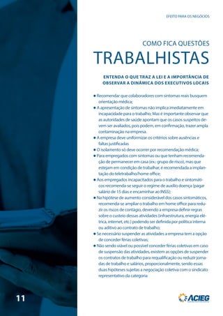  Recomendar que colaboradores com sintomas reais busquem
orientação médica;
 A apresentação de sintomas não implica imediatamente em
incapacidade para o trabalho; Mas é importante observar que
as autoridades de saúde apontam que os casos suspeitos de-
vem ser avaliados, pois podem, em confirmação, trazer ampla
contaminação na empresa.
 A empresa deve uniformizar os critérios sobre ausências e
faltas justificadas
 O isolamento só deve ocorrer por recomendação médica;
 Para empregados com sintomas ou que tenham recomenda-
ção de permanecer em casa (ex.: grupo de risco), mas que
estejam em condição de trabalhar, é recomendada a implan-
tação do teletrabalho/home office;
 Aos empregados incapacitados para o trabalho e sintomáti-
cos recomenda-se seguir o regime de auxílio doença (pagar
salário de 15 dias e encaminhar ao INSS);
 Na hipótese de aumento considerável dos casos sintomáticos,
recomenda-se ampliar o trabalho em home office para redu-
zir os riscos de contágio, devendo a empresa definir regras
sobre o custeio dessas atividades (infraestrutura, energia elé-
trica, internet, etc.) podendo ser definida por política interna
ou aditivo ao contrato de trabalho;
 Se necessário suspender as atividades a empresa tem a opção
de conceder férias coletivas;
 Não sendo viável ou possível conceder férias coletivas em caso
de suspensão das atividades, existem as opções de suspender
os contratos de trabalho para requalificação ou reduzir jorna-
das de trabalho e salários, proporcionalmente, sendo essas
duas hipóteses sujeitas a negociação coletiva com o sindicato
representativo da categoria
EFEITO PARA OS NEGÓCIOS
COMO FICA QUESTÕES
TRABALHISTAS
ENTENDA O QUE TRAZ A LEI E A IMPORTÂNCIA DE
OBSERVAR A DINÂMICA DOS EXECUTIVOS LOCAIS
11
 
