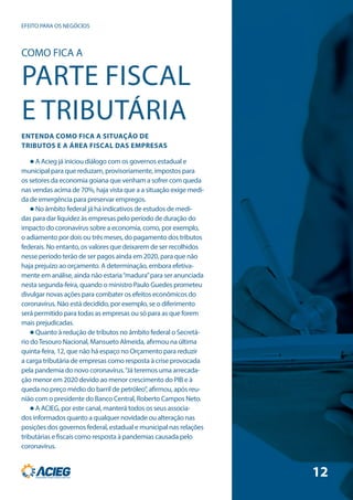 EFEITO PARA OS NEGÓCIOS
 A Acieg já iniciou diálogo com os governos estadual e
municipal para que reduzam, provisoriamente, impostos para
os setores da economia goiana que venham a sofrer com queda
nas vendas acima de 70%, haja vista que a a situação exige medi-
da de emergência para preservar empregos.
 No âmbito federal já há indicativos de estudos de medi-
das para dar liquidez às empresas pelo período de duração do
impacto do coronavírus sobre a economia, como, por exemplo,
o adiamento por dois ou três meses, do pagamento dos tributos
federais. No entanto, os valores que deixarem de ser recolhidos
nesse período terão de ser pagos ainda em 2020, para que não
haja prejuízo ao orçamento. A determinação, embora efetiva-
mente em análise, ainda não estaria“madura”para ser anunciada
nesta segunda-feira, quando o ministro Paulo Guedes prometeu
divulgar novas ações para combater os efeitos econômicos do
coronavírus. Não está decidido, por exemplo, se o diferimento
será permitido para todas as empresas ou só para as que forem
mais prejudicadas.
 Quanto à redução de tributos no âmbito federal o Secretá-
rio doTesouro Nacional, Mansueto Almeida, afirmou na última
quinta-feira, 12, que não há espaço no Orçamento para reduzir
a carga tributária de empresas como resposta à crise provocada
pela pandemia do novo coronavírus.“Já teremos uma arrecada-
ção menor em 2020 devido ao menor crescimento do PIB e à
queda no preço médio do barril de petróleo”, afirmou, após reu-
nião com o presidente do Banco Central, Roberto Campos Neto.
 A ACIEG, por este canal, manterá todos os seus associa-
dos informados quanto a qualquer novidade ou alteração nas
posições dos governos federal, estadual e municipal nas relações
tributárias e fiscais como resposta à pandemias causada pelo
coronavírus.
COMO FICA A
PARTE FISCAL
E TRIBUTÁRIA
ENTENDA COMO FICA A SITUAÇÃO DE
TRIBUTOS E A ÁREA FISCAL DAS EMPRESAS
12
 