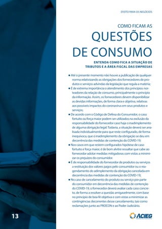 EFEITO PARA OS NEGÓCIOS
COMO FICAM AS
QUESTÕES
DE CONSUMO
ENTENDA COMO FICA A SITUAÇÃO DE
TRIBUTOS E A ÁREA FISCAL DAS EMPRESAS
 Até o presente momento não houve a publicação de qualquer
norma relativizando as obrigações dos fornecedores de pro-
dutos e serviços advindas da legislação que regula a matéria;
 É de extrema importância o atendimento dos princípios nor-
teadores da relação de consumo, principalmente o princípio
da informação. Assim, os fornecedores devem disponibilizar
as devidas informações, de forma clara e objetiva, relativas
aos possíveis impactos do coronavírus em seus produtos e
serviços;
 De acordo com o Código de Defesa do Consumidor, o caso
fortuito ou força maior podem ser utilizados na exclusão da
responsabilidade do fornecedor caso haja o inadimplemento
de alguma obrigação legal.Todavia, a situação deverá ser ana-
lisada individualmente para que reste configurado, de forma
inequívoca, que o inadimplemento da obrigação se deu em
decorrência das medidas de contenção do COVID-19;
 Nos casos em que restem configurados hipótese de caso
fortuito e força maior, é de bom alvitre ressaltar que cabe ao
fornecedor adotar medidas mitigadoras com vistas a minimi-
zar os prejuízos do consumidor.
 É de responsabilidade do fornecedor de produtos ou serviços
a restituição dos valores pagos pelo consumidor ou o rea-
gendamento do adimplemento da obrigação cancelada em
decorrência das medidas de contenção do COVID-19;
 No caso de cancelamento do produto ou serviço por parte
do consumidor em decorrência das medidas de contenção
do COVID-19, o fornecedor deverá avaliar cada caso concre-
to, de forma a resolver a questão amigavelmente, com base
no princípio de boa-fé objetiva e com vistas a minimizar as
contingências decorrentes desse cancelamento, tais como
reclamações junto ao PROCON e ao Poder Judiciário.
13
 