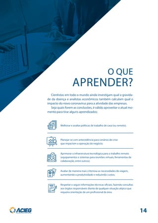 Cientistas em todo o mundo ainda investigam qual a gravida-
de da doença e analistas econômicos também calculam qual o
impacto do novo coronavírus para a atividade das empresas.
Seja quais forem as conclusões, é válido aproveitar o atual mo-
mento para tirar alguns aprendizados:
APRENDER?
O QUE
Respeitar e seguir informações técnicas oficiais, fazendo consultas
aos órgãos responsáveis diante de qualquer situação atípica que
requeira orientação de um profissional da área.
Melhorar e avaliar políticas de trabalho de casa (ou remoto);
Aprimorar a infraestrutura tecnológica para o trabalho remoto
(equipamentos e sistemas para reuniões virtuais, ferramentas de
colaboração, entre outros);
Avaliar de maneira mais criteriosa as necessidades de viagem,
aumentando a produtividade e reduzindo custos;
Planejar-se com antecedência para cenários de crise
que impactam a operação do negócio;
14
 