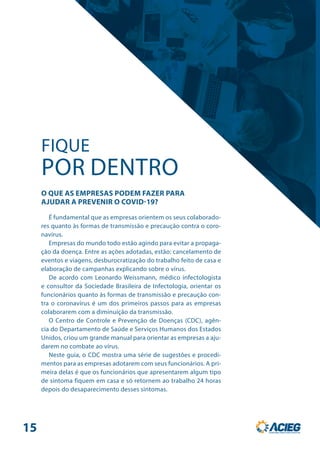 É fundamental que as empresas orientem os seus colaborado-
res quanto às formas de transmissão e precaução contra o coro-
navírus.
Empresas do mundo todo estão agindo para evitar a propaga-
ção da doença. Entre as ações adotadas, estão: cancelamento de
eventos e viagens, desburocratização do trabalho feito de casa e
elaboração de campanhas explicando sobre o vírus.
De acordo com Leonardo Weissmann, médico infectologista
e consultor da Sociedade Brasileira de Infectologia, orientar os
funcionários quanto às formas de transmissão e precaução con-
tra o coronavírus é um dos primeiros passos para as empresas
colaborarem com a diminuição da transmissão.
O Centro de Controle e Prevenção de Doenças (CDC), agên-
cia do Departamento de Saúde e Serviços Humanos dos Estados
Unidos, criou um grande manual para orientar as empresas a aju-
darem no combate ao vírus.
Neste guia, o CDC mostra uma série de sugestões e procedi-
mentos para as empresas adotarem com seus funcionários. A pri-
meira delas é que os funcionários que apresentarem algum tipo
de sintoma fiquem em casa e só retornem ao trabalho 24 horas
depois do desaparecimento desses sintomas.
FIQUE
POR DENTRO
O QUE AS EMPRESAS PODEM FAZER PARA
AJUDAR A PREVENIR O COVID-19?
15
 