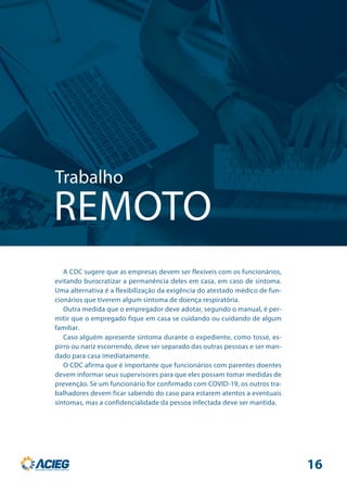 Trabalho
REMOTO
A CDC sugere que as empresas devem ser flexíveis com os funcionários,
evitando burocratizar a permanência deles em casa, em caso de sintoma.
Uma alternativa é a flexibilização da exigência do atestado médico de fun-
cionários que tiverem algum sintoma de doença respiratória.
Outra medida que o empregador deve adotar, segundo o manual, é per-
mitir que o empregado fique em casa se cuidando ou cuidando de algum
familiar.
Caso alguém apresente sintoma durante o expediente, como tosse, es-
pirro ou nariz escorrendo, deve ser separado das outras pessoas e ser man-
dado para casa imediatamente.
O CDC afirma que é importante que funcionários com parentes doentes
devem informar seus supervisores para que eles possam tomar medidas de
prevenção. Se um funcionário for confirmado com COVID-19, os outros tra-
balhadores devem ficar sabendo do caso para estarem atentos a eventuais
sintomas, mas a confidencialidade da pessoa infectada deve ser mantida.
16
 