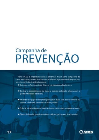Campanha de
PREVENÇÃO
Para o CDC é importante que as empresas façam uma campanha de
conscientização para os funcionários e adotem algumas medidas para evi-
tar a transmissão. A agência sugere:
 Orientar os funcionários a ficarem em casa quando doentes;
 Ensinar o procedimento de tosse e espirro: cobrindo a boca com a
parte interna do cotovelo;
 Orientar a equipe a sempre higienizar as mãos com álcool 60-95% ou
água e sabão por pelo menos 20 segundos;
 Colocar informativos, em locais visíveis e na intranet, com orientações;
 Disponibilizar lenços descartáveis e álcool gel para os funcionários.
17
 