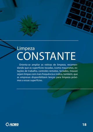 Limpeza
CONSTANTEOrienta-se ampliar as rotinas de limpeza, recomen-
dando que as superfícies tocadas, (como maçanetas, es-
tações de trabalho, controles remotos, teclados, mouse)
sejam limpas com mais frequência e indica, também, que
as empresas disponibilizem lenços para limpeza próxi-
mos a essas superfícies.
18
 