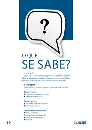 O QUE
SE SABE?1. O QUE É?
O Sars-Cov-2 é o mais novo integrante de uma família já conhe-
cida. É formada por um vírus que teve origem em animais. Alguns
deles infectaram humanos e já causaram outras epidemias.
2. SINTOMAS
Os sintomas do novo coronavírus são bastante variados.
Os mais comuns
 Tosse (seca ou com secreção)
 Febre (acima de 37º)
Os mais graves
 Síndrome respiratória aguda
 Insuficiência renal
Outros possíveis sintomas
 Dores no corpo
 Congestionamento nasal
 Inflamação na garganta
 Diarreia
19
 