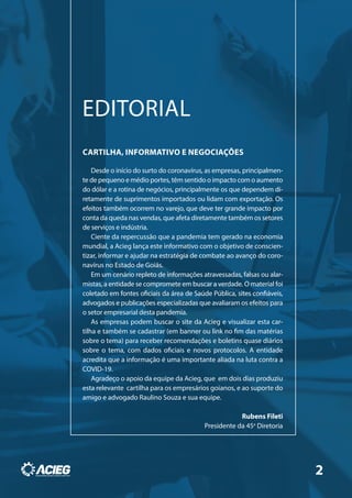CARTILHA, INFORMATIVO E NEGOCIAÇÕES
Desde o início do surto do coronavírus, as empresas, principalmen-
te de pequeno e médio portes, têm sentido o impacto com o aumento
do dólar e a rotina de negócios, principalmente os que dependem di-
retamente de suprimentos importados ou lidam com exportação. Os
efeitos também ocorrem no varejo, que deve ter grande impacto por
conta da queda nas vendas, que afeta diretamente também os setores
de serviços e indústria.
Ciente da repercussão que a pandemia tem gerado na economia
mundial, a Acieg lança este informativo com o objetivo de conscien-
tizar, informar e ajudar na estratégia de combate ao avanço do coro-
navírus no Estado de Goiás.
Em um cenário repleto de informações atravessadas, falsas ou alar-
mistas, a entidade se compromete em buscar a verdade. O material foi
coletado em fontes oficiais da área de Saúde Pública, sites confiáveis,
advogados e publicações especializadas que avaliaram os efeitos para
o setor empresarial desta pandemia.
As empresas podem buscar o site da Acieg e visualizar esta car-
tilha e também se cadastrar (em banner ou link no fim das matérias
sobre o tema) para receber recomendações e boletins quase diários
sobre o tema, com dados oficiais e novos protocolos. A entidade
acredita que a informação é uma importante aliada na luta contra a
COVID-19.
Agradeço o apoio da equipe da Acieg, que em dois dias produziu
esta relevante cartilha para os empresários goianos, e ao suporte do
amigo e advogado Raulino Souza e sua equipe.
Rubens Fileti
Presidente da 45a
Diretoria
EDITORIAL
2
 