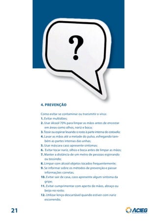 4. PREVENÇÃO
Como evitar se contaminar ou transmitir o vírus:
1. Evitar multidões;
2. Usar álcool 70% para limpar as mãos antes de encostar
em áreas como olhos, nariz e boca;
3. Tossir ou espirrar levando o rosto à parte interna do cotovelo;
4. Lavar as mãos até a metade do pulso, esfregando tam-
bém as partes internas das unhas;
5. Usar máscara caso apresente sintomas;
6. Evitar tocar nariz, olhos e boca antes de limpar as mãos;
7. Manter a distância de um metro de pessoas espirrando
ou tossindo;
8. Limpar com álcool objetos tocados frequentemente;
9. Se informar sobre os métodos de prevenção e passar
informações corretas;
10. Evitar sair de casa, caso apresente algum sintoma da
gripe;
11. Evitar cumprimentar com aperto de mãos, abraço ou
beijo no rosto;
12. Utilizar lenço descartável quando estiver com nariz
escorrendo;
21
 