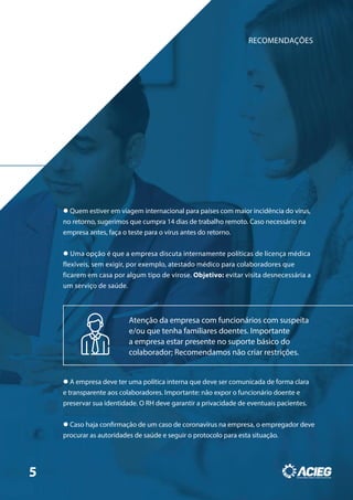 RECOMENDAÇÕES
 Quem estiver em viagem internacional para países com maior incidência do vírus,
no retorno, sugerimos que cumpra 14 dias de trabalho remoto. Caso necessário na
empresa antes, faça o teste para o vírus antes do retorno.
 Uma opção é que a empresa discuta internamente políticas de licença médica
flexíveis, sem exigir, por exemplo, atestado médico para colaboradores que
ficarem em casa por algum tipo de virose. Objetivo: evitar visita desnecessária a
um serviço de saúde.
 A empresa deve ter uma política interna que deve ser comunicada de forma clara
e transparente aos colaboradores. Importante: não expor o funcionário doente e
preservar sua identidade. O RH deve garantir a privacidade de eventuais pacientes.
 Caso haja confirmação de um caso de coronavírus na empresa, o empregador deve
procurar as autoridades de saúde e seguir o protocolo para esta situação.
Atenção da empresa com funcionários com suspeita
e/ou que tenha familiares doentes. Importante
a empresa estar presente no suporte básico do
colaborador; Recomendamos não criar restrições.
5
 