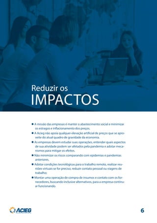 Reduzir os
IMPACTOS
 A missão das empresas é manter o abastecimento social e minimizar
os estragos e inflacionamento dos preços.
 A Acieg não apoia qualquer elevação artificial de preços que se apro-
veite do atual quadro de gravidade da economia.
 As empresas devem estudar suas operações, entender quais aspectos
de sua atividade podem ser afetados pela pandemia e adotar meca-
nismos para mitigar os efeitos.
 Não minimizar os riscos comparando com epidemias e pandemias
anteriores.
 Adotar condições tecnológicas para o trabalho remoto, realizar reu-
niões virtuais se for preciso, reduzir contato pessoal ou viagens de
trabalho;
 Montar uma operação de compra de insumos e contato com os for-
necedores, buscando inclusive alternativos, para a empresa continu-
ar funcionando.
6
 
