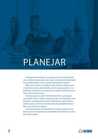 PLANEJAR
A Acieg recomenda que as empresas tracem cenários possí-
veis e decidam quais ações irão seguir, sempre priorizando tanto
seus colaboradores como a própria operação do negócio.
Olhar com cautela o cronograma de eventos e viagens para
os próximos meses, desenhando caminhos que possam ser se-
guidos de acordo com as mudanças no quadro da doença local,
nacional ou internacional.
Empresas que possuem atendimento direto e pessoal ao
consumidor devem avaliar a segurança de suas instalações a fim
de evitar a propagação do vírus. É importante avaliar ainda as
políticas para o eventual cancelamento das atividades forneci-
das, como eventos e viagens.
As atitudes devem ser adotadas de maneira cautelosa com
base nas recomendações das autoridades de Saúde da sua cida-
de, Estado ou país.
7
 