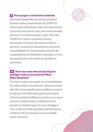 9. Posso pegar o coronavírus comendo
alimentos preparados por outras pessoas?
Estudos sobre a transmissão do COVID-19
ainda estão sendo feitos. Não está claro se isso
é possível, mas, nesse caso, seria mais provável
que fosse a exceção do que a regra. Dito isto,
COVID-19 e outros coronavírus foram
detectados nas fezes de certos pacientes,
portanto, atualmente não podemos descartar
a possibilidade de transmissão ocasional de
manipuladores de alimentos infectados. O vírus
provavelmente seria morto ao cozinhar os
alimentos.
10. Devo usar uma máscara facial para
proteger contra o coronavírus? Meus
filhos deveriam?
É sempre importante seguir as recomendações
de saúde pública. Atualmente, máscaras faciais
não são recomendadas para o público em geral.
A máscara é fundamental apenas para quem
está com sintomas (febre ou tosse) e para quem
está em contato direto e cuidando dessas
pessoas. É provável que seu risco de pegar o
vírus no Brasil ainda seja baixo, pois há poucas
evidências de transmissão na comunidade
neste momento.
 