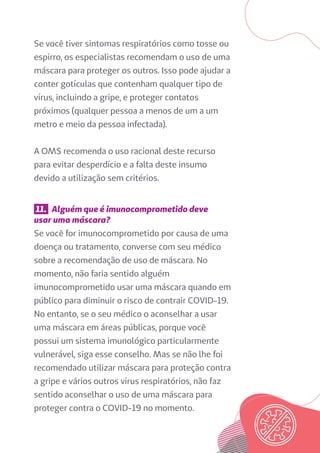 Se você tiver sintomas respiratórios como tosse ou
espirro, os especialistas recomendam o uso de uma
máscara para proteger os outros. Isso pode ajudar a
conter gotículas que contenham qualquer tipo de
vírus, incluindo a gripe, e proteger contatos
próximos (qualquer pessoa a menos de um a um
metro e meio da pessoa infectada).
A OMS recomenda o uso racional deste recurso
para evitar desperdício e a falta deste insumo
devido a utilização sem critérios.
11. Alguém que é imunocomprometido deve
usar uma máscara?
Se você for imunocomprometido por causa de uma
doença ou tratamento, converse com seu médico
sobre a recomendação de uso de máscara. No
momento, não faria sentido alguém
imunocomprometido usar uma máscara quando em
público para diminuir o risco de contrair COVID-19.
No entanto, se o seu médico o aconselhar a usar
uma máscara em áreas públicas, porque você
possui um sistema imunológico particularmente
vulnerável, siga esse conselho. Mas se não lhe foi
recomendado utilizar máscara para proteção contra
a gripe e vários outros vírus respiratórios, não faz
sentido aconselhar o uso de uma máscara para
proteger contra o COVID-19 no momento.
 