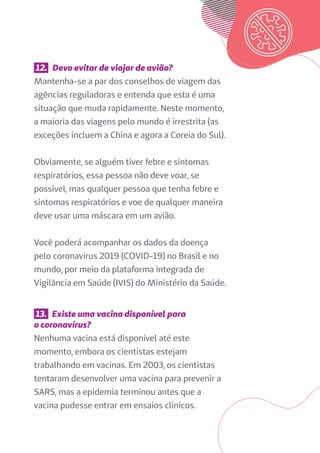 12. Devo evitar de viajar de avião?
Mantenha-se a par dos conselhos de viagem das
agências reguladoras e entenda que esta é uma
situação que muda rapidamente. Neste momento,
a maioria das viagens pelo mundo é irrestrita (as
exceções incluem a China e agora a Coreia do Sul).
Obviamente, se alguém tiver febre e sintomas
respiratórios, essa pessoa não deve voar, se
possível, mas qualquer pessoa que tenha febre e
sintomas respiratórios e voe de qualquer maneira
deve usar uma máscara em um avião.
Você poderá acompanhar os dados da doença
pelo coronavírus 2019 (COVID-19) no Brasil e no
mundo, por meio da plataforma integrada de
Vigilância em Saúde (IVIS) do Ministério da Saúde.
13. Existe uma vacina disponível para
o coronavírus?
Nenhuma vacina está disponível até este
momento, embora os cientistas estejam
trabalhando em vacinas. Em 2003, os cientistas
tentaram desenvolver uma vacina para prevenir a
SARS, mas a epidemia terminou antes que a
vacina pudesse entrar em ensaios clínicos.
 