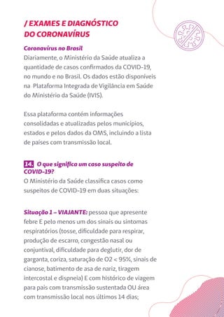 / EXAMES E DIAGNÓSTICO
DO CORONAVÍRUS
Coronavírus no Brasil
Diariamente, o Ministério da Saúde atualiza a
quantidade de casos confirmados da COVID-19,
no mundo e no Brasil. Os dados estão disponíveis
na Plataforma Integrada de Vigilância em Saúde
do Ministério da Saúde (IVIS).
Essa plataforma contém informações
consolidadas e atualizadas pelos municípios,
estados e pelos dados da OMS, incluindo a lista
de países com transmissão local.
14. O que significa um caso suspeito de
COVID-19?
O Ministério da Saúde classifica casos como
suspeitos de COVID-19 em duas situações:
Situação 1 – VIAJANTE: pessoa que apresente
febre E pelo menos um dos sinais ou sintomas
respiratórios (tosse, dificuldade para respirar,
produção de escarro, congestão nasal ou
conjuntival, dificuldade para deglutir, dor de
garganta, coriza, saturação de O2 < 95%, sinais de
cianose, batimento de asa de nariz, tiragem
intercostal e dispneia) E com histórico de viagem
para país com transmissão sustentada OU área
com transmissão local nos últimos 14 dias;
 