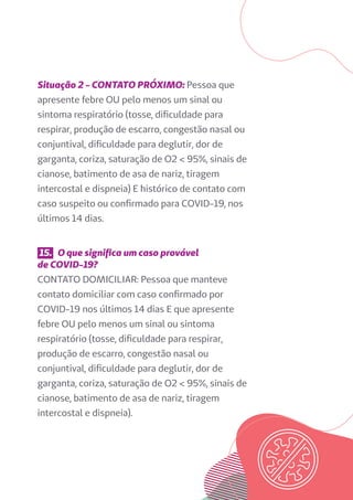 Situação 2 - CONTATO PRÓXIMO: Pessoa que
apresente febre OU pelo menos um sinal ou
sintoma respiratório (tosse, dificuldade para
respirar, produção de escarro, congestão nasal ou
conjuntival, dificuldade para deglutir, dor de
garganta, coriza, saturação de O2 < 95%, sinais de
cianose, batimento de asa de nariz, tiragem
intercostal e dispneia) E histórico de contato com
caso suspeito ou confirmado para COVID-19, nos
últimos 14 dias.
15. O que significa um caso provável
de COVID-19?
CONTATO DOMICILIAR: Pessoa que manteve
contato domiciliar com caso confirmado por
COVID-19 nos últimos 14 dias E que apresente
febre OU pelo menos um sinal ou sintoma
respiratório (tosse, dificuldade para respirar,
produção de escarro, congestão nasal ou
conjuntival, dificuldade para deglutir, dor de
garganta, coriza, saturação de O2 < 95%, sinais de
cianose, batimento de asa de nariz, tiragem
intercostal e dispneia).
 