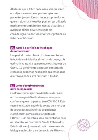 Alerta-se que a febre pode não estar presente
em alguns casos como, por exemplo, em
pacientes jovens, idosos, imunossuprimidos ou
que em algumas situações possam ter utilizado
medicamento antitérmico. Nestas situações, a
avaliação clínica deve ser levada em
consideração e a decisão deve ser registrada na
ficha de notificação.
16. Qual é o período de incubação
do coronavírus?
Um período de incubação é o tempo entre ser
infectado e o início dos sintomas da doença. As
estimativas atuais sugerem que os sintomas do
COVID-19 geralmente aparecem em cerca de
cinco dias ou menos na maioria dos casos, mas
o intervalo pode estar entre um e 14 dias.
17. Como é confirmado este
novo coronavírus?
Conforme orientação do Ministério da Saúde,
um teste especializado deve ser feito para
confirmar que uma pessoa tem COVID-19. Este
teste é realizado a partir da coleta de amostras
de secreções respiratórias de pacientes
classificados como casos suspeitos de
COVID-19. As amostras são encaminhadas para
os laboratórios centrais da Saúde Pública dos
Estados (Lacen) para realização de exames de
biologia molecular para detecção de RNA viral.
 