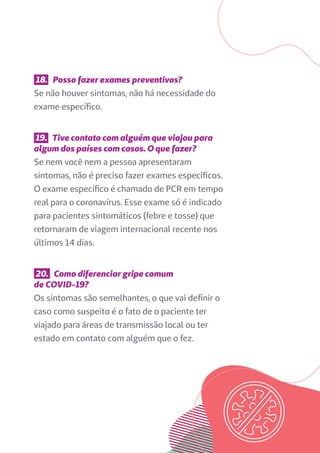 18. Posso fazer exames preventivos?
Se não houver sintomas, não há necessidade do
exame específico.
19. Tive contato com alguém que viajou para
algum dos países com casos. O que fazer?
Se nem você nem a pessoa apresentaram
sintomas, não é preciso fazer exames específicos.
O exame específico é chamado de PCR em tempo
real para o coronavírus. Esse exame só é indicado
para pacientes sintomáticos (febre e tosse) que
retornaram de viagem internacional recente nos
últimos 14 dias.
20. Como diferenciar gripe comum
de COVID-19?
Os sintomas são semelhantes, o que vai definir o
caso como suspeito é o fato de o paciente ter
viajado para áreas de transmissão local ou ter
estado em contato com alguém que o fez.
 