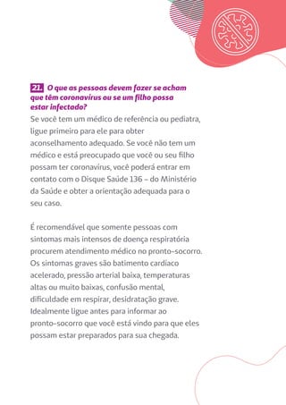 21. O que as pessoas devem fazer se acham
que têm coronavírus ou se um filho possa
estar infectado?
Se você tem um médico de referência ou pediatra,
ligue primeiro para ele para obter
aconselhamento adequado. Se você não tem um
médico e está preocupado que você ou seu filho
possam ter coronavírus, você poderá entrar em
contato com o Disque Saúde 136 – do Ministério
da Saúde e obter a orientação adequada para o
seu caso.
É recomendável que somente pessoas com
sintomas mais intensos de doença respiratória
procurem atendimento médico no pronto-socorro.
Os sintomas graves são batimento cardíaco
acelerado, pressão arterial baixa, temperaturas
altas ou muito baixas, confusão mental,
dificuldade em respirar, desidratação grave.
Idealmente ligue antes para informar ao
pronto-socorro que você está vindo para que eles
possam estar preparados para sua chegada.
 