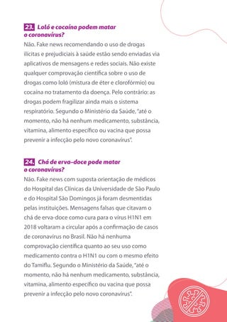 23. Loló e cocaína podem matar
o coronavírus?
Não. Fake news recomendando o uso de drogas
ilícitas e prejudiciais à saúde estão sendo enviadas via
aplicativos de mensagens e redes sociais. Não existe
qualquer comprovação científica sobre o uso de
drogas como loló (mistura de éter e clorofórmio) ou
cocaína no tratamento da doença. Pelo contrário: as
drogas podem fragilizar ainda mais o sistema
respiratório. Segundo o Ministério da Saúde,“até o
momento, não há nenhum medicamento, substância,
vitamina, alimento específico ou vacina que possa
prevenir a infecção pelo novo coronavírus”.
24. Chá de erva-doce pode matar
o coronavírus?
Não. Fake news com suposta orientação de médicos
do Hospital das Clínicas da Universidade de São Paulo
e do Hospital São Domingos já foram desmentidas
pelas instituições. Mensagens falsas que citavam o
chá de erva-doce como cura para o vírus H1N1 em
2018 voltaram a circular após a confirmação de casos
de coronavírus no Brasil. Não há nenhuma
comprovação científica quanto ao seu uso como
medicamento contra o H1N1 ou com o mesmo efeito
do Tamiflu. Segundo o Ministério da Saúde,“até o
momento, não há nenhum medicamento, substância,
vitamina, alimento específico ou vacina que possa
prevenir a infecção pelo novo coronavírus”.
 