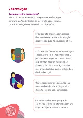 Como prevenir o coronavírus?
Ainda não existe uma vacina para prevenir a infecção por
coronavírus. As orientações de prevenção são as mesmas
de outras doenças de transmissão via respiratória.
/ PREVENÇÃO
Evitar contato próximo com pessoas
doentes ou com sintomas de infecção
respiratória aguda (tosse, coriza, febre).
Lavar as mãos frequentemente com água
e sabão, por pelo menos 20 segundos,
principalmente após ter contato direto
com pessoas doentes e antes de se
alimentar. Se não houver água e sabão,
usar um antisséptico para as mãos à base
de álcool em gel.
Usar lenços descartáveis para higiene
nasal (nada de lencinhos de pano!) e
descartá-los logo após a utilização.
Cobrir nariz e boca sempre que for
espirrar ou tossir de preferência com um
lenço de papel (e descartar no lixo).
 