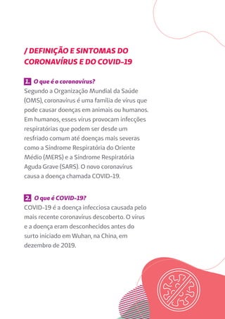 / DEFINIÇÃO E SINTOMAS DO
CORONAVÍRUS E DO COVID-19
1. O que é o coronavírus?
Segundo a Organização Mundial da Saúde
(OMS), coronavírus é uma família de vírus que
pode causar doenças em animais ou humanos.
Em humanos, esses vírus provocam infecções
respiratórias que podem ser desde um
resfriado comum até doenças mais severas
como a Síndrome Respiratória do Oriente
Médio (MERS) e a Síndrome Respiratória
Aguda Grave (SARS). O novo coronavírus
causa a doença chamada COVID-19.
2. O que é COVID-19?
COVID-19 é a doença infecciosa causada pelo
mais recente coronavírus descoberto. O vírus
e a doença eram desconhecidos antes do
surto iniciado em Wuhan, na China, em
dezembro de 2019.
 