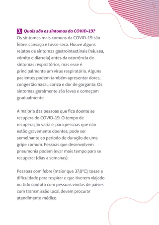 3. Quais são os sintomas da COVID-19?
Os sintomas mais comuns da COVID-19 são
febre, cansaço e tosse seca. Houve alguns
relatos de sintomas gastrointestinais (náusea,
vômito e diarreia) antes da ocorrência de
sintomas respiratórios, mas esse é
principalmente um vírus respiratório. Alguns
pacientes podem também apresentar dores,
congestão nasal, coriza e dor de garganta. Os
sintomas geralmente são leves e começam
gradualmente.
A maioria das pessoas que fica doente se
recupera do COVID-19. O tempo de
recuperação varia e, para pessoas que não
estão gravemente doentes, pode ser
semelhante ao período de duração de uma
gripe comum. Pessoas que desenvolvem
pneumonia podem levar mais tempo para se
recuperar (dias a semanas).
Pessoas com febre (maior que 37,8ºC), tosse e
dificuldade para respirar e que tiverem viajado
ou tido contato com pessoas vindas de países
com transmissão local devem procurar
atendimento médico.
 