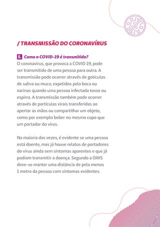 / TRANSMISSÃO DO CORONAVÍRUS
5. Como a COVID-19 é transmitida?
O coronavírus, que provoca a COVID 19, pode
ser transmitido de uma pessoa para outra. A
transmissão pode ocorrer através de gotículas
de saliva ou muco, expelidos pela boca ou
narinas quando uma pessoa infectada tosse ou
espirra. A transmissão também pode ocorrer
através de partículas virais transferidas ao
apertar as mãos ou compartilhar um objeto,
como por exemplo beber no mesmo copo que
um portador do vírus.
Na maioria das vezes, é evidente se uma pessoa
está doente, mas já houve relatos de portadores
do vírus ainda sem sintomas aparentes e que já
podiam transmitir a doença. Segundo a OMS
deve-se manter uma distância de pelo menos
1 metro da pessoa com sintomas evidentes.
 