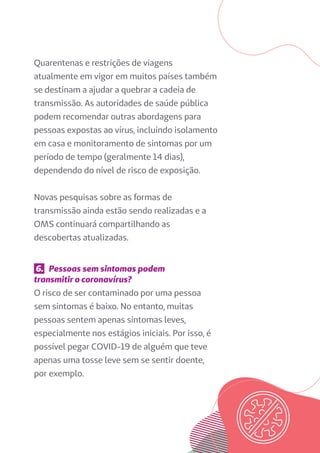 Quarentenas e restrições de viagens
atualmente em vigor em muitos países também
se destinam a ajudar a quebrar a cadeia de
transmissão. As autoridades de saúde pública
podem recomendar outras abordagens para
pessoas expostas ao vírus, incluindo isolamento
em casa e monitoramento de sintomas por um
período de tempo (geralmente 14 dias),
dependendo do nível de risco de exposição.
Novas pesquisas sobre as formas de
transmissão ainda estão sendo realizadas e a
OMS continuará compartilhando as
descobertas atualizadas.
6. Pessoas sem sintomas podem
transmitir o coronavírus?
O risco de ser contaminado por uma pessoa
sem sintomas é baixo. No entanto, muitas
pessoas sentem apenas sintomas leves,
especialmente nos estágios iniciais. Por isso, é
possível pegar COVID-19 de alguém que teve
apenas uma tosse leve sem se sentir doente,
por exemplo.
 