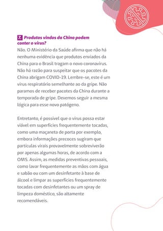 7. Produtos vindos da China podem
conter o vírus?
Não. O Ministério da Saúde afirma que não há
nenhuma evidência que produtos enviados da
China para o Brasil tragam o novo coronavírus.
Não há razão para suspeitar que os pacotes da
China abrigam COVID-19. Lembre-se, este é um
vírus respiratório semelhante ao da gripe. Não
paramos de receber pacotes da China durante a
temporada de gripe. Devemos seguir a mesma
lógica para esse novo patógeno.
Entretanto, é possível que o vírus possa estar
viável em superfícies frequentemente tocadas,
como uma maçaneta de porta por exemplo,
embora informações precoces sugiram que
partículas virais provavelmente sobreviverão
por apenas algumas horas, de acordo com a
OMS. Assim, as medidas preventivas pessoais,
como lavar frequentemente as mãos com água
e sabão ou com um desinfetante à base de
álcool e limpar as superfícies frequentemente
tocadas com desinfetantes ou um spray de
limpeza doméstico, são altamente
recomendáveis.
 