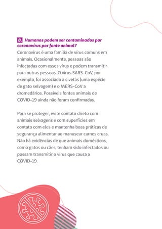 8. Humanos podem ser contaminados por
coronavírus por fonte animal?
Coronavírus é uma família de vírus comuns em
animais. Ocasionalmente, pessoas são
infectadas com esses vírus e podem transmitir
para outras pessoas. O vírus SARS-CoV, por
exemplo, foi associado a civetas (uma espécie
de gato selvagem) e o MERS-CoV a
dromedários. Possíveis fontes animais de
COVID-19 ainda não foram confirmadas.
Para se proteger, evite contato direto com
animais selvagens e com superfícies em
contato com eles e mantenha boas práticas de
segurança alimentar ao manusear carnes cruas.
Não há evidências de que animais domésticos,
como gatos ou cães, tenham sido infectados ou
possam transmitir o vírus que causa a
COVID-19.
 