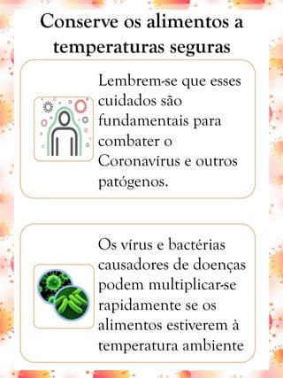 Lembrem-se que esses
cuidados são
fundamentais para
combater o
Coronavírus e outros
patógenos.
Os vírus e bactérias
causadores de doenças
podem multiplicar-se
rapidamente se os
alimentos estiverem à
temperatura ambiente
Conserve os alimentos a
temperaturas seguras
 